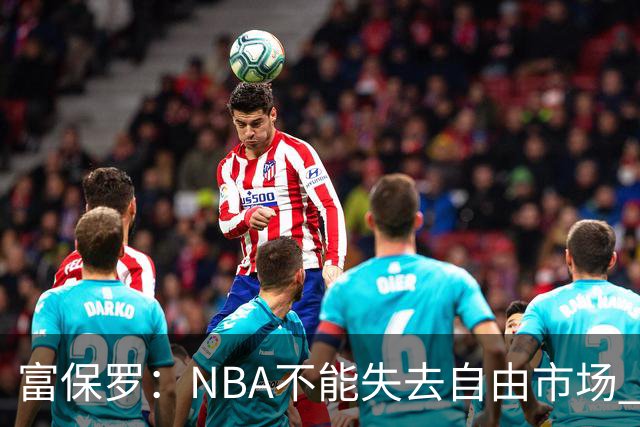 富保罗：NBA不能失去自由市场 球迷爱看 该直播让球员现场拿钱
