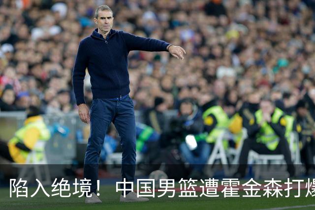 陷入绝境！中国男篮遭霍金森打爆 末轮不胜将无缘世界杯
